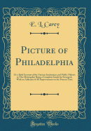 Picture of Philadelphia: Or a Brief Account of the Various Institutions and Public Objects in This Metropolis; Being a Complete Guide for Strangers; With an Addenda of All Improvements to the Present Time (Classic Reprint)