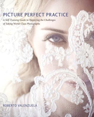 Picture Perfect Practice: A Self-Training Guide to Mastering the Challenges of Taking World-Class Photographs - Valenzuela, Roberto