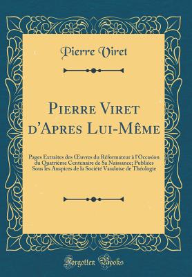 Pierre Viret d'Apres Lui-Mme: Pages Extraites Des Oeuvres Du Rformateur  l'Occasion Du Quatrime Centenaire de Sa Naissance; Publies Sous Les Auspices de la Socit Vaudoise de Thologie (Classic Reprint) - Viret, Pierre