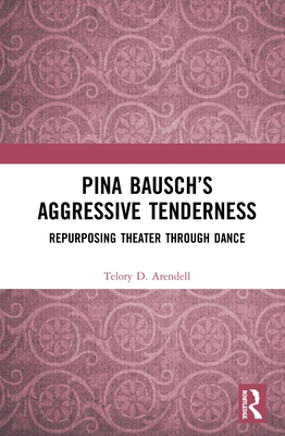 Pina Bausch's Aggressive Tenderness: Repurposing Theater Through Dance - Arendell, Telory D