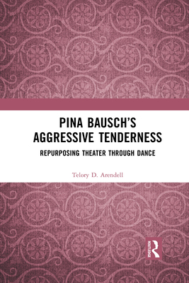 Pina Bausch's Aggressive Tenderness: Repurposing Theater through Dance - Arendell, Telory D.