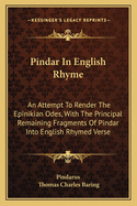 Pindar in English Rhyme: An Attempt to Render the Epinikian Odes, with the Principal Remaining Fragments of Pindar Into English Rhymed Verse