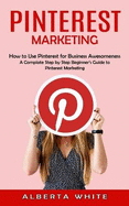 Pinterest Marketing: How to Use Pinterest for Business Awesomeness (A Complate Step by Step Beginner's Guide to Pinterest Marketing)