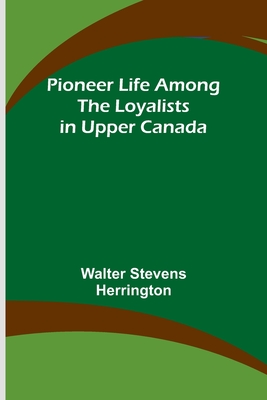 Pioneer Life among the Loyalists in Upper Canada - Herrington, Walter Stevens