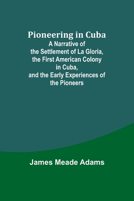 Pioneering in Cuba; A Narrative of the Settlement of La Gloria, the First American Colony in Cuba, and the Early Experiences of the Pioneers - Adams, James Meade