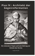 Pius IV.: Architekt der Gegenreformation: Ein visionrer Papst und sein Beitrag zur Einheit der Kirche