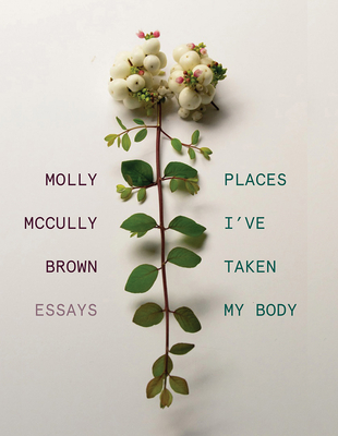 Places I've Taken My Body: Essays - Brown, Molly McCully