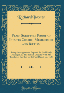 Plain Scripture Proof of Infants Church-Membership and Baptism: Being the Arguments Prepared for (and Partly Managed In) the Publick Dispute with Mr. Tombes at Bewdley on the First Day of Jan. 1649 (Classic Reprint)