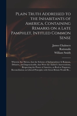 Plain Truth Addressed to the Inhabitants of America, Containing Remarks on a Late Pamphlet, Intitled Common Sense: Wherein Are Shewn, That the Scheme of Independence is Ruinous, Delusive, and Impracticable, That Were the Author's Asseverations, ... - Chalmers, James 1727?-1806 (Creator), and Rationalis (Creator), and Smith, William 1727-1803 Extract from (Creator)