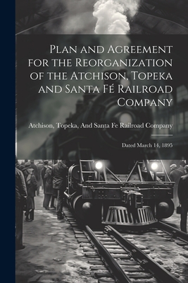 Plan and Agreement for the Reorganization of the Atchison, Topeka and Santa F Railroad Company: Dated March 14, 1895 - Topeka & Santa Fe Railway (Creator)