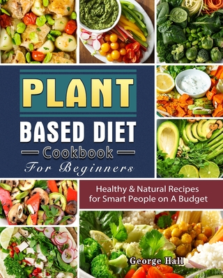 Plant Based Diet Cookbook For Beginners: Healthy & Natural Recipes for Smart People on A Budget - Hall, George
