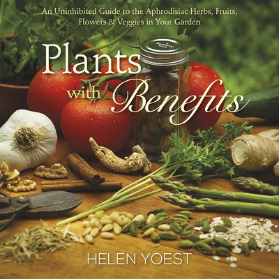 Plants with Benefits: An Uninhibited Guide to the Aphrodisiac Herbs, Fruits, Flowers & Veggies in Your Garden - Yoest, Helen