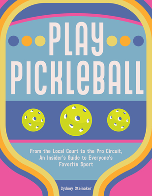 Play Pickleball: From the Local Court to the Pro Circuit, an Insider's Guide to Everyone's Favorite Sport - Steinaker, Sydney