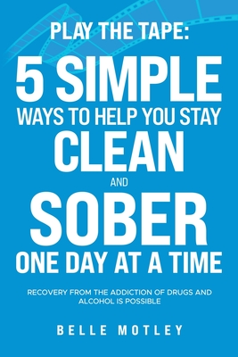 Play the Tape: 5 Simple Ways to Help You Stay Clean and Sober One Day at a Time; Recovery from the Addiction of Drugs and Alcohol is Possible - Motley, Belle