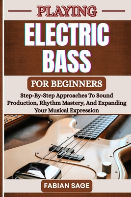 Playing Electric Bass for Beginners: Step-By-Step Approaches To Sound Production, Rhythm Mastery, And Expanding Your Musical Expression - Sage, Fabian