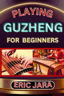 Playing Guzheng for Beginners: Complete Procedural Melody Guide To Understand, Learn And Master How To Play Guzheng Like A Pro Even With No Former Experience