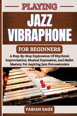 Playing Jazz Vibraphone for Beginners: A Step-By-Step Exploration Of Rhythmic Improvisation, Musical Expression, And Mallet Mastery For Aspiring Jazz Percussionists - Sage, Fabian