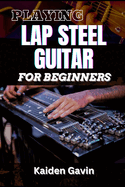 Playing Lap Steel Guitar for Beginners: Mastering Slide Techniques, Open Tunings, Essential Chords, Slide Mastery And Master Chords, Slides, And Vibrato For Blues