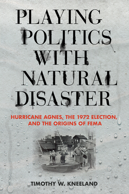 Playing Politics with Natural Disaster: Hurricane Agnes, the 1972 Election, and the Origins of Fema - Kneeland, Timothy W