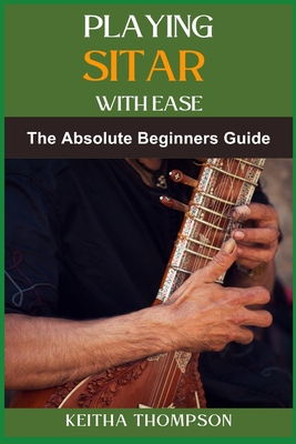 Playing Sitar with Ease: A Comprehensive Beginner's Guide To Mastering Techniques, Scales, And Rhythms For Effortless Performance - Thompson, Keitha