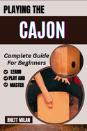 PLAYING THE CAJON Complete Guide For Beginners: Learn Essential Techniques, Music Theory, Rhythms, And Patterns To Play Like A Pro In No Time! - All You Need To Know