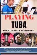 Playing Tuba for Complete Beginners: A Comprehensive Guide To Learn, Master The Basics, Teach Yourself How To Play Tuba From Scratch, Read Music, Theory & Technique, Skills And More
