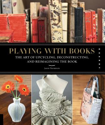 Playing with Books: The Art of Upcycling, Deconstructing, & Reimagining the Book - Thompson, Jason