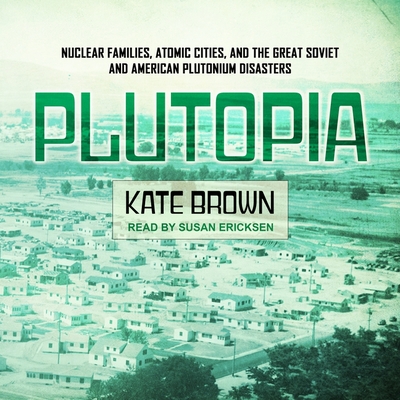 Plutopia: Nuclear Families, Atomic Cities, and the Great Soviet and American Plutonium Disasters - Brown, Kate, and Ericksen, Susan (Read by)