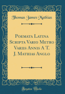 Poemata Latina Scripta Vario Metro Variis Annis a T. J. Mathias Anglo (Classic Reprint)