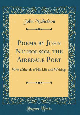 Poems by John Nicholson, the Airedale Poet: With a Sketch of His Life and Writings (Classic Reprint) - Nicholson, John, Dr.