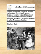 Poems on Several Subjects: Written by Stephen Duck, Lately a Poor Thresher Which Were Publickly Read by the Earl of Macclesfield, to Her Majesty: Who Was Thereupon Pleased to Take, the Second Edition.