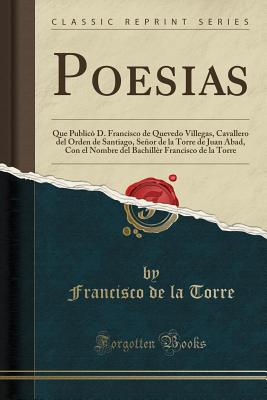 Poesias: Que Public? D. Francisco de Quevedo Villegas, Cavallero del Orden de Santiago, Seor de la Torre de Juan Abad, Con El Nombre del Bachill?r Francisco de la Torre (Classic Reprint) - Torre, Francisco de la