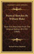 Poetical Sketches by William Blake Now First Reprinted from the Original Edition of 1783