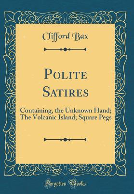 Polite Satires: Containing, the Unknown Hand; The Volcanic Island; Square Pegs (Classic Reprint) - Bax, Clifford