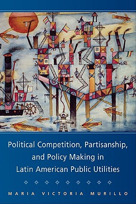 Political Competition, Partisanship, and Policy Making in Latin American Public Utilities - Murillo, Maria Victoria