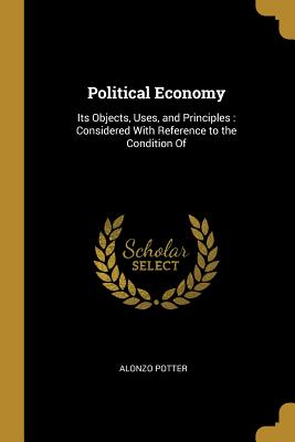 Political Economy: Its Objects, Uses, and Principles: Considered With Reference to the Condition Of - Potter, Alonzo