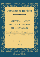 Political Essay on the Kingdom of New Spain, Vol. 1: Containing, Researches Relative to the Geography of Mexico, the Extent of Its Surface and Its Political Division Into Intendancies, the Physical Aspect of the Country, the Population, the State of Agric