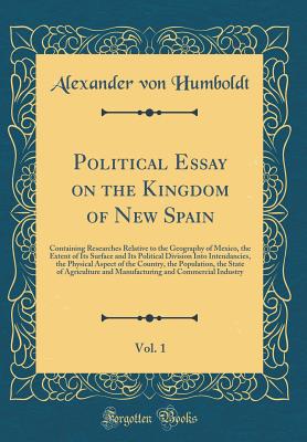 Political Essay on the Kingdom of New Spain, Vol. 1: Containing Researches Relative to the Geography of Mexico, the Extent of Its Surface and Its Political Division Into Intendancies, the Physical Aspect of the Country, the Population, the State of Agricu - Humboldt, Alexander Von