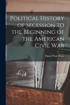 Political History of Secession to the Beginning of the American Civil War - Howe, Daniel Wait