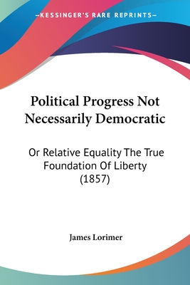 Political Progress Not Necessarily Democratic: Or Relative Equality The True Foundation Of Liberty (1857) - Lorimer, James