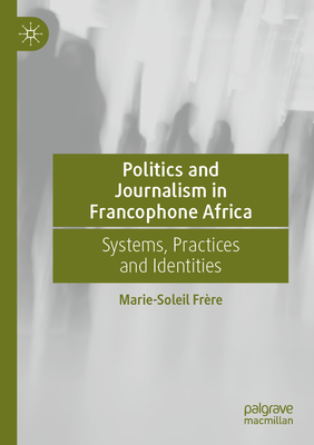 Politics and Journalism in Francophone Africa: Systems, Practices and Identities - Frre, Marie-Soleil