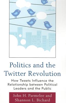 Politics and the Twitter Revolution: How Tweets Influence the Relationship between Political Leaders and the Public - Parmelee, John H., and Bichard, Shannon L.