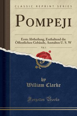 Pompeji, Vol. 1: Erste Abtheilung, Enthaltend Die ffentlichen Gebude, Anstalten U. S. W (Classic Reprint) - Clarke, William, PhD, MBA