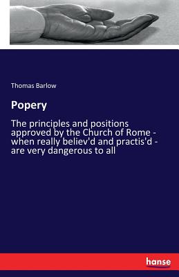 Popery: The principles and positions approved by the Church of Rome - when really believ'd and practis'd - are very dangerous to all - Barlow, Thomas