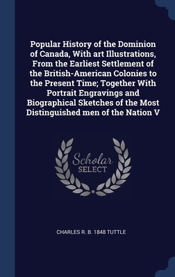 Popular History of the Dominion of Canada, With art Illustrations, From the Earliest Settlement of the British-American Colonies to the Present Time; Together With Portrait Engravings and Biographical Sketches of the Most Distinguished men of the Nation V - Tuttle, Charles R B 1848