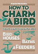 Popular Mechanics How to Charm a Bird: Create a Backyard Haven with Birdhouses, Baths, & Feeders