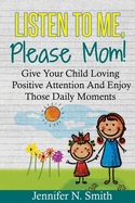 Positive Parenting: Listen To Me, Please Mom! Give Your Child Loving Positive Attention And Enjoy Those Daily Moments