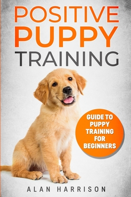 Positive Puppy Training: Guide To Puppy Training For Beginners (Step By Step Positive Approach For Dog Training, Puppy House Training, Puppy Training) - Harrison, Alan