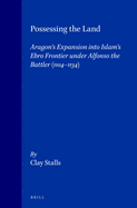 Possessing the Land: Aragon's Expansion Into Islam's Ebro Frontier Under Alfonso the Battler 1104-1134