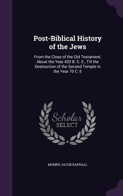 Post-Biblical History of the Jews: From the Close of the Old Testament, About the Year 420 B. C. E., Till the Destruction of the Second Temple in the Year 70 C. E - Raphall, Morris Jacob